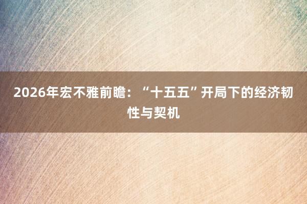 2026年宏不雅前瞻：“十五五”开局下的经济韧性与契机